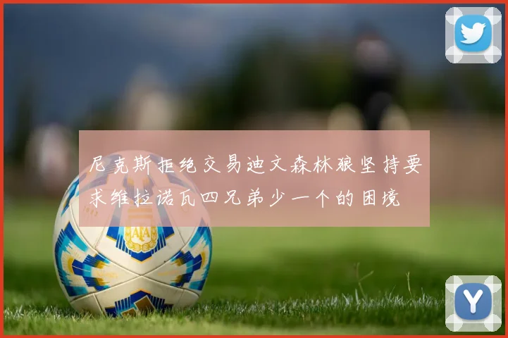 尼克斯拒绝交易迪文森林狼坚持要求维拉诺瓦四兄弟少一个的困境