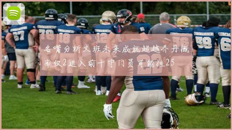 名嘴分析文班未来成就超越乔丹概率仅2进入前十守门员可能性25