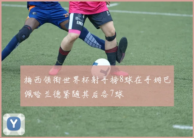 梅西领衔世界杯射手榜8球在手姆巴佩哈兰德紧随其后各7球