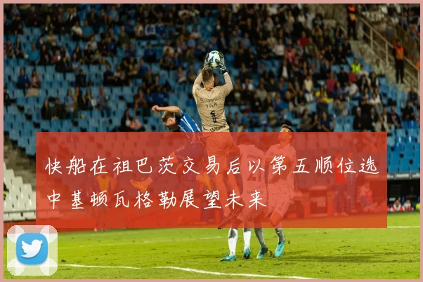快船在祖巴茨交易后以第五顺位选中基顿瓦格勒展望未来
