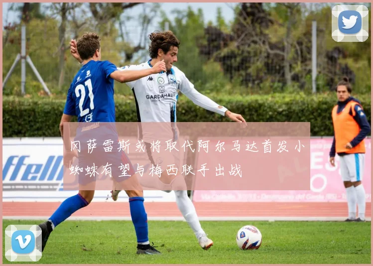 冈萨雷斯或将取代阿尔马达首发小蜘蛛有望与梅西联手出战
