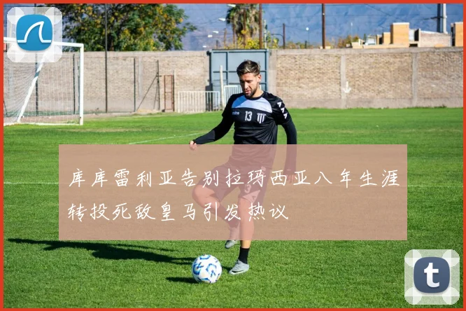 库库雷利亚告别拉玛西亚八年生涯转投死敌皇马引发热议