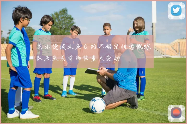 恩比德谈未来合约不确定性感慨球队未来或将面临重大变动