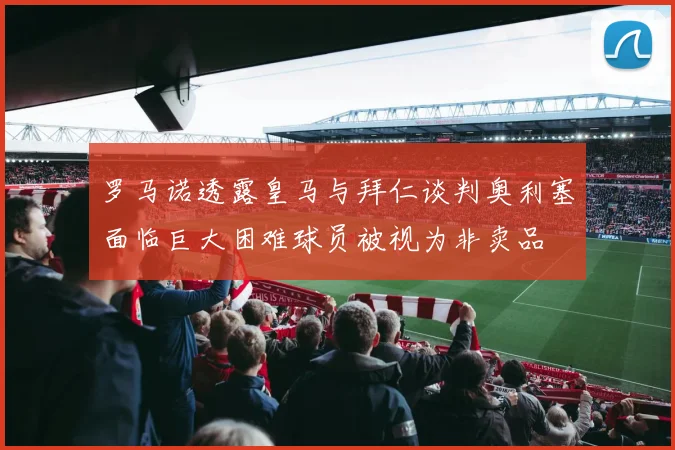 罗马诺透露皇马与拜仁谈判奥利塞面临巨大困难球员被视为非卖品
