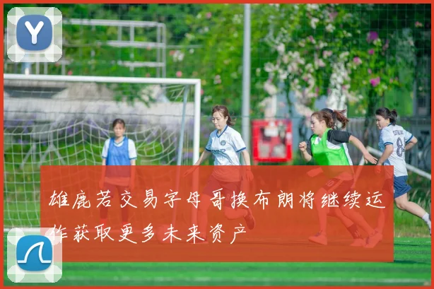 雄鹿若交易字母哥换布朗将继续运作获取更多未来资产