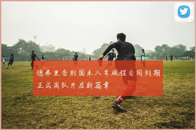 德弗里告别国米八年旅程合同到期正式离队开启新篇章