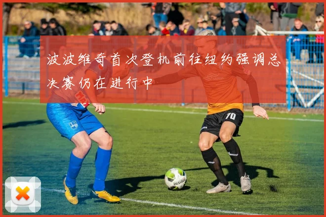 波波维奇首次登机前往纽约强调总决赛仍在进行中