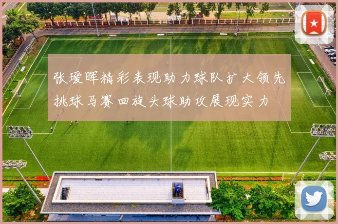 张瑷晖精彩表现助力球队扩大领先挑球马赛回旋头球助攻展现实力