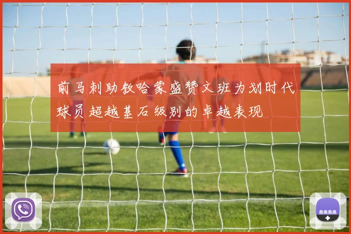 前马刺助教哈蒙盛赞文班为划时代球员超越基石级别的卓越表现