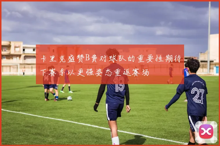 卡里克盛赞B费对球队的重要性期待下赛季以更强姿态重返赛场