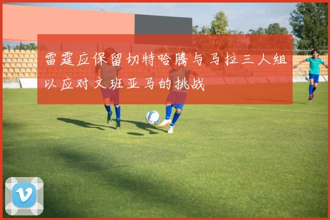 雷霆应保留切特哈腾与马拉三人组以应对文班亚马的挑战