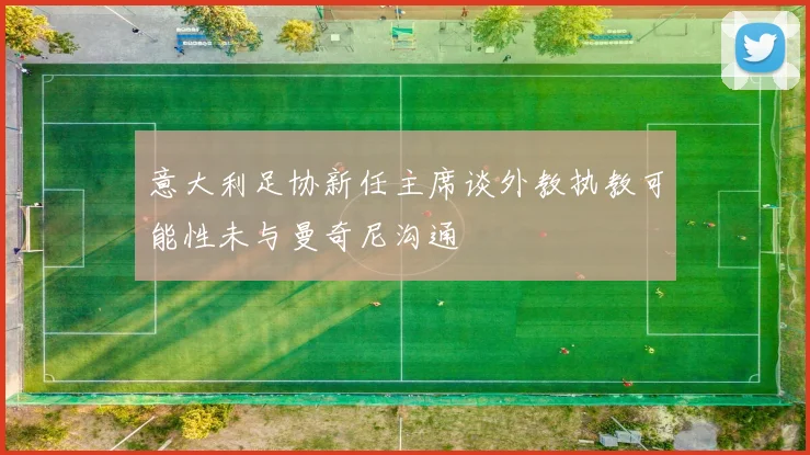 意大利足协新任主席谈外教执教可能性未与曼奇尼沟通