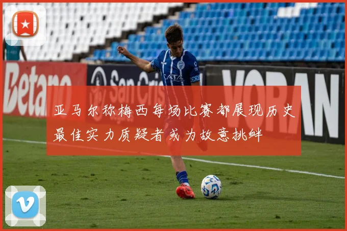 亚马尔称梅西每场比赛都展现历史最佳实力质疑者或为故意挑衅