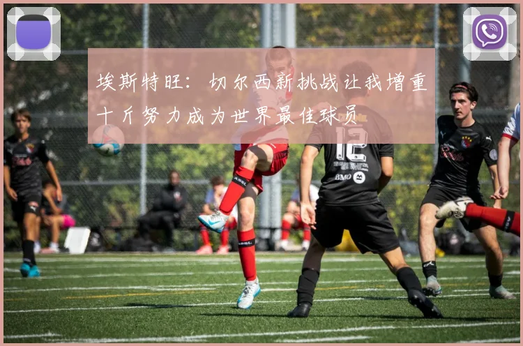 埃斯特旺：切尔西新挑战让我增重十斤努力成为世界最佳球员