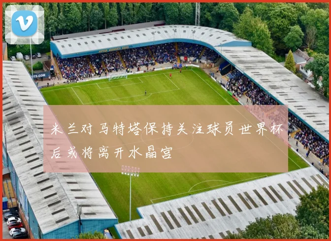 米兰对马特塔保持关注球员世界杯后或将离开水晶宫