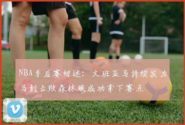 NBA季后赛综述：文班亚马持续发力马刺击败森林狼成功拿下赛点