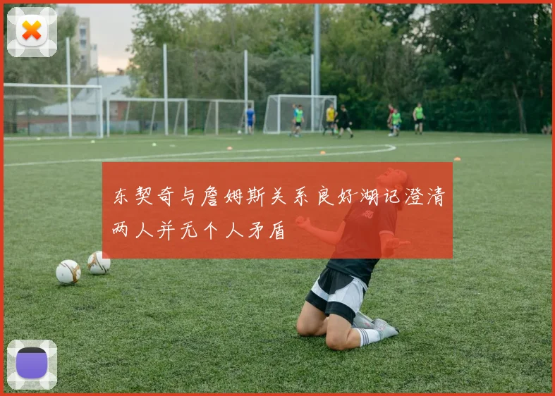 东契奇与詹姆斯关系良好湖记澄清两人并无个人矛盾