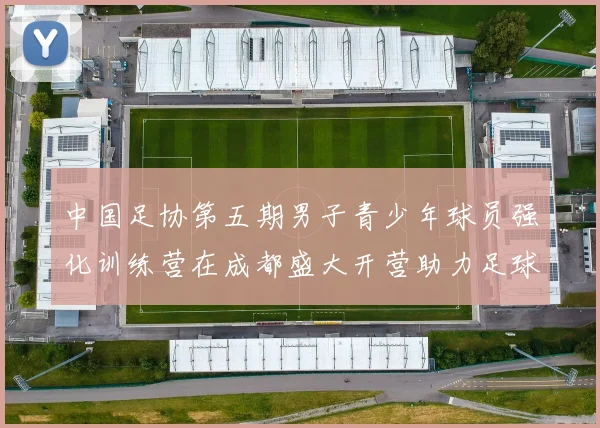 中国足协第五期男子青少年球员强化训练营在成都盛大开营助力足球未来发展