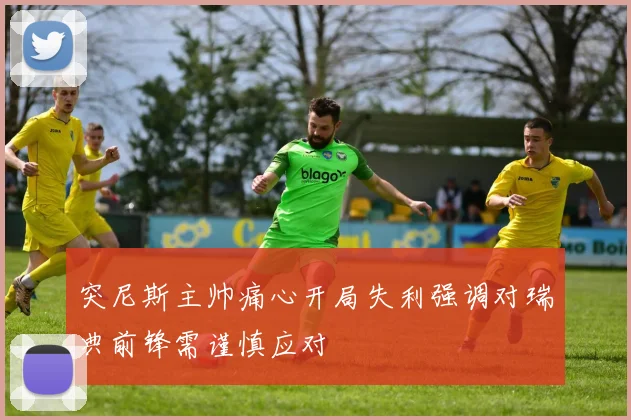 突尼斯主帅痛心开局失利强调对瑞典前锋需谨慎应对