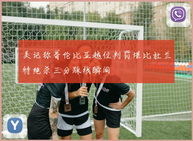 美记称哥伦比亚越位判罚堪比杜兰特绝杀三分踩线瞬间