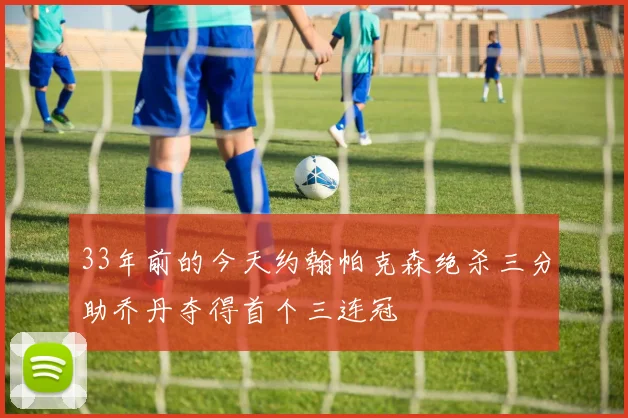 33年前的今天约翰帕克森绝杀三分助乔丹夺得首个三连冠