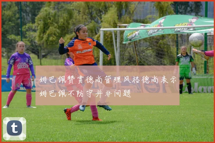 姆巴佩赞赏德尚管理风格德尚表示姆巴佩不防守并非问题