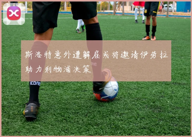 斯洛特意外遭解雇或将邀请伊劳拉助力利物浦决策